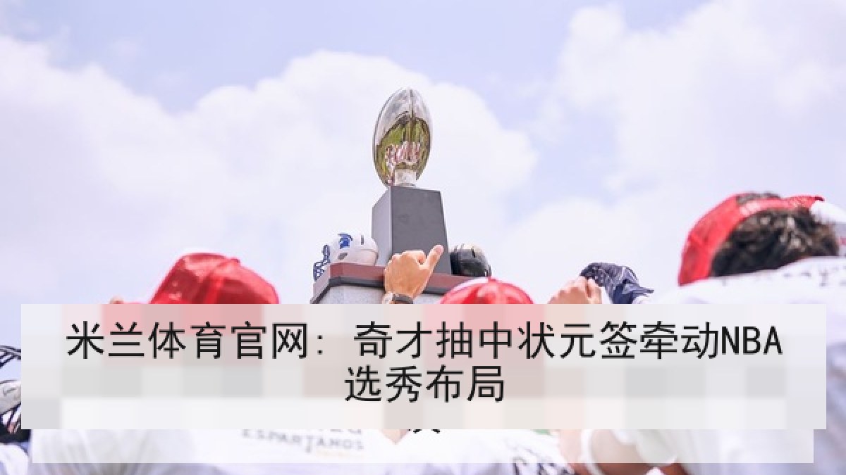 米兰体育官网: 奇才抽中状元签牵动NBA选秀布局