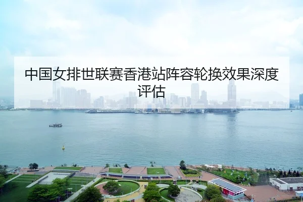 中国女排世联赛香港站阵容轮换效果深度评估