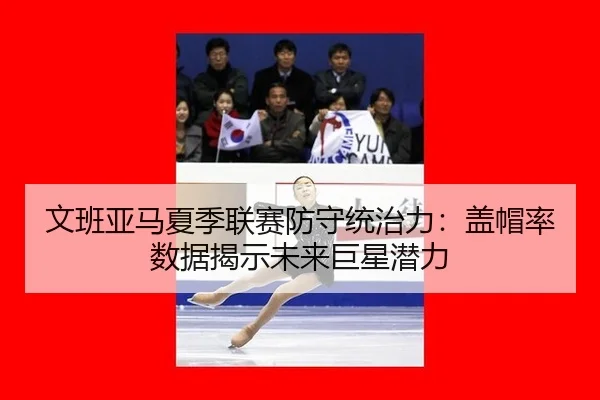 文班亚马夏季联赛防守统治力：盖帽率数据揭示未来巨星潜力