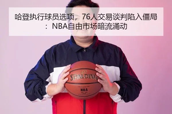 哈登执行球员选项，76人交易谈判陷入僵局：NBA自由市场暗流涌动