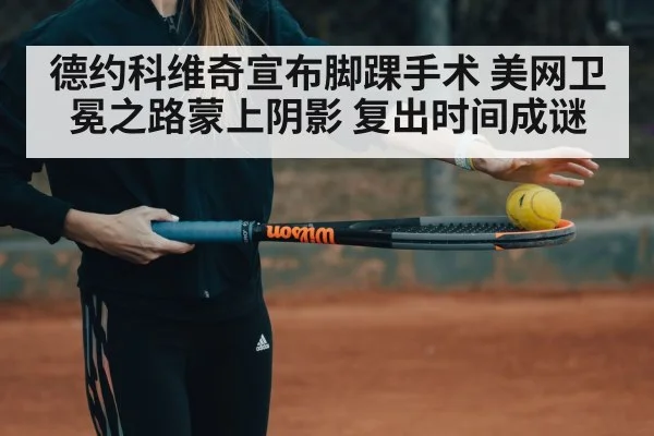 德约科维奇宣布脚踝手术 美网卫冕之路蒙上阴影 复出时间成谜