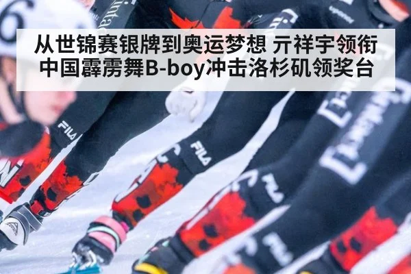 从世锦赛银牌到奥运梦想 亓祥宇领衔中国霹雳舞B-boy冲击洛杉矶领奖台