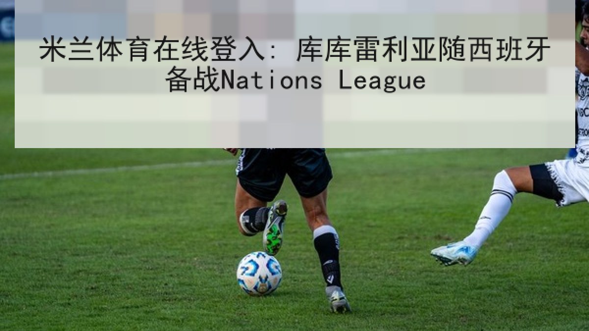 米兰体育在线登入: 库库雷利亚随西班牙备战Nations League 米兰体育在线登入: 库库雷利亚随西班牙备战Nations League